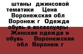 штаны, джинсовой тематики  › Цена ­ 100 - Воронежская обл., Воронеж г. Одежда, обувь и аксессуары » Женская одежда и обувь   . Воронежская обл.,Воронеж г.